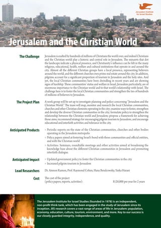 Jerusalem and the Christian World 
The Challenge Jerusalem is exalted by hundreds of millions of Christians the world over, and indeed Christians 
and the Christian world play a historic and central role in Jerusalem. The minarets that dot 
the landscape indicate a physical presence, and Christianity’s influence can be felt in the many 
religious, educational, health, welfare and cultural institutions that operate in and around the 
city. Almost all the different Christian groups have a local presence, representing believers 
around the world, and the different churches own prime real estate around the city. In addition, 
pilgrims account for a significant proportion of tourism to Jerusalem and the holy sites. And 
yet, the local Christian communities have been dwindling in recent years and are showing 
signs of hardship. These communities’ status and welfare in Israel, Jerusalem particularly, are of 
enormous importance to the Christian world and to that world’s relationship with Israel. The 
challenge here is to foster the local Christian communities and strengthen the ties of hundreds 
of millions of believers to Jerusalem. 
The Project Plan A work group will be set up to investigate planning and policy concerning “Jerusalem and the 
Christian World.” The team will map, monitor and research the local Christian communities, 
churches and other Christian elements operating in the city; examine ways to foster, strengthen 
and develop the diverse Christian communities in the city; formulate policy to strengthen the 
relationship between the Christian world and Jerusalem; propose a framework for achieving 
those aims; recommend strategy for encouraging pilgrim tourism to Jerusalem; and encourage 
educational and interfaith activities and tolerance in the city. 
Anticipated Products Periodic reports on the state of the Christian communities, churches »» and other bodies 
operating in the Jerusalem metropolis 
»» Policy papers aimed at fostering Israel’s bond with these communities and official entities, 
and with the Christian world 
»»Activities: Seminars, roundtable meetings and other activities aimed at broadening the 
knowledge base about the different Christian communities in Jerusalem and promoting 
interfaith dialogue. 
Anticipated Impact »»Updated government policy to foster the Christian communities in the city 
»» Increased pilgrim tourism to Jerusalem 
Lead Researchers Dr. Amnon Ramon, Prof. Raymond Cohen, Hana Bendcowsky, Yaska Harani 
Cost The cost of the project 
(policy papers, reports, activities): $120,000 per year for 2 years 
The Jerusalem Institute for Israel Studies (founded in 1978) is an independent, 
non-profit think tank, which has been engaged in the study of Jerusalem since its 
inception. JIIS research covers a vast range of areas of life in Jerusalem: population, 
economy, education, culture, tourism, environment, and more. Key to our success is 
our closely guarded integrity, independence, and quality. 
