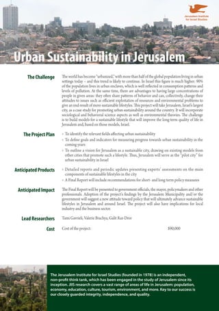 Urban Sustainability in Jerusalem 
The Challenge The world has become “urbanized,” with more than half of the global population living in urban 
settings today – and this trend is likely to continue. In Israel this figure is much higher: 90% 
of the population lives in urban enclaves, which is well reflected in consumption patterns and 
levels of pollution. At the same time, there are advantages to having large concentrations of 
people in given areas: they often share patterns of behavior and can, collectively, change their 
attitudes to issues such as efficient exploitation of resources and environmental problems to 
give an end-result of more sustainable lifestyles. This project will take Jerusalem, Israel’s largest 
city, as a case study for promoting urban sustainability around the country. It will incorporate 
sociological and behavioral science aspects as well as environmental theories. The challenge 
is to build models for a sustainable lifestyle that will improve the long-term quality of life in 
Jerusalem and, based on those models, Israel. 
The Project Plan To identify the relevant fields affecting urban »» sustainability 
»»To define goals and indicators for measuring progress towards urban sustainability in the 
coming years 
»»To outline a vision for Jerusalem as a sustainable city, drawing on existing models from 
other cities that promote such a lifestyle. Thus, Jerusalem will serve as the “pilot city” for 
urban sustainability in Israel 
Anticipated Products »»Detailed reports and periodic updates presenting experts’ assessments on the main 
components of sustainable lifestyles in the city 
»»A Final Report will include recommendations for short- and long-term policy measures 
Anticipated Impact The Final Report will be presented to government officials, the mayor, policymakers and other 
professionals. Adoption of the project’s findings by the Jerusalem Municipality and/or the 
government will suggest a new attitude toward policy that will ultimately advance sustainable 
lifestyles in Jerusalem and around Israel. The project will also have implications for local 
industry and the business sector. 
Lead Researchers Tami Gavrieli, Valerie Brachya, Galit Raz-Dror 
Cost Cost of the project: $90,000 
The Jerusalem Institute for Israel Studies (founded in 1978) is an independent, 
non-profit think tank, which has been engaged in the study of Jerusalem since its 
inception. JIIS research covers a vast range of areas of life in Jerusalem: population, 
economy, education, culture, tourism, environment, and more. Key to our success is 
our closely guarded integrity, independence, and quality. 
