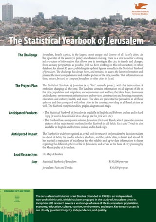 The Statistical Yearbook of Jerusalem 
The Challenge Jerusalem, Israel’s capital, is the largest, most unique and diverse of all Israel’s cities. As 
the epicenter of the country’s policy and decision making, there is a vital need for a strong 
infrastructure of information that allows one to investigate the city, its trends and changes, 
from as many perspectives as possible. JIIS has been working on this infrastructure, or rather 
database, for almost 30 years, publishing its updated figures annually in the Statistical Yearbook 
of Jerusalem. The challenge has always been, and remains, to access the latest information and 
present the most comprehensive and reliable picture of the city possible. That information can 
then, in turn, be used to compare Jerusalem to other cities in Israel. 
The Project Plan The Statistical Yearbook of Jerusalem is a “live” research project, with the information it 
embodies changing all the time. The database contains information on all aspects of life in 
the city: population and migration; socioeconomics and welfare; the labor force, businesses 
and industry; environment; infrastructure and services, construction and housing; transport; 
education and culture; health; and more. The data are presented for Jerusalem in all these 
spheres, and then compared with other cities in the country, providing an all-Israel picture as 
well. The Yearbook comprises tables, graphs, diagrams and maps. 
Anticipated Products »»The Statistical Yearbook of Jerusalem is available in English and Hebrew, online and in hard 
copy (it can be downloaded at no charge via the JIIS web site) 
»»The Yearbook has a companion volume, Jerusalem: Facts and Trends, which presents a concise 
picture of the main trends outlined in the Yearbook in all fields. Facts and Trends is also 
available in English and Hebrew, online and in hard copy. 
Anticipated Impact The Yearbook is widely recognized as a vital tool for research on Jerusalem by decision makers 
in a host of fields, the media, scholars, students, and the public alike, in Israel and abroad. It 
has earned a reputation of excellence for the reliable and up-to-date information it shares 
regarding the different spheres of life in Jerusalem, and serves as the basis of city planning by 
the Municipality of Jerusalem. 
Lead Researchers Dr. Maya Choshen 
Cost Statistical Yearbook of Jerusalem: $180,000 per year 
Jerusalem: Facts and Trends: $30,000 per year 
The Jerusalem Institute for Israel Studies (founded in 1978) is an independent, 
non-profit think tank, which has been engaged in the study of Jerusalem since its 
inception. JIIS research covers a vast range of areas of life in Jerusalem: population, 
economy, education, culture, tourism, environment, and more. Key to our success is 
our closely guarded integrity, independence, and quality. 
JERUSALEM: FACTS AND TRENDS 
Maya Choshen 
Michal Korach 
Inbal Doron 
Yael Israeli 
Yair Assaf-Shapira 
JERUSALEM: FACTS AND TRENDS 2013 
JERUSALEM INSTITUTE 
FOR ISRAEL STUDIES 
M. Choshen, M. Korach, I. Doron, Y. Israeli, Y. Assaf-Shapira 
2013 
