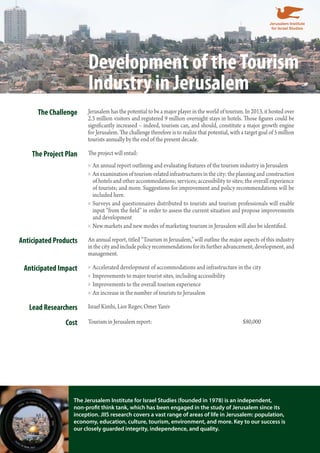 Development of the Tourism 
Industry in Jerusalem 
The Challenge Jerusalem has the potential to be a major player in the world of tourism. In 2013, it hosted over 
2.3 million visitors and registered 9 million overnight stays in hotels. Those figures could be 
significantly increased – indeed, tourism can, and should, constitute a major growth engine 
for Jerusalem. The challenge therefore is to realize that potential, with a target goal of 5 million 
tourists annually by the end of the present decade. 
The Project Plan The project will entail: 
An annual report outlining and evaluating features of the tourism industry »» in Jerusalem 
»»An examination of tourism-related infrastructures in the city: the planning and construction 
of hotels and other accommodations; services; accessibility to sites; the overall experience 
of tourists; and more. Suggestions for improvement and policy recommendations will be 
included here. 
»» Surveys and questionnaires distributed to tourists and tourism professionals will enable 
input “from the field” in order to assess the current situation and propose improvements 
and development 
»»New markets and new modes of marketing tourism in Jerusalem will also be identified. 
Anticipated Products An annual report, titled “Tourism in Jerusalem,” will outline the major aspects of this industry 
in the city and include policy recommendations for its further advancement, development, and 
management. 
Anticipated Impact »»Accelerated development of accommodations and infrastructure in the city 
»» Improvements to major tourist sites, including accessibility 
»» Improvements to the overall tourism experience 
»»An increase in the number of tourists to Jerusalem 
Lead Researchers Israel Kimhi, Lior Regev, Omer Yaniv 
Cost Tourism in Jerusalem report: $80,000 
The Jerusalem Institute for Israel Studies (founded in 1978) is an independent, 
non-profit think tank, which has been engaged in the study of Jerusalem since its 
inception. JIIS research covers a vast range of areas of life in Jerusalem: population, 
economy, education, culture, tourism, environment, and more. Key to our success is 
our closely guarded integrity, independence, and quality. 

