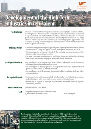 Development of the High-Tech 
Industries in Jerusalem 
The Challenge Jerusalem is well-suited to knowledge-based industries. Its many higher education institutes, 
major hospitals and other elements can be tapped to provide a broad base for the development 
of high-tech, biotech, new media and other such fields. These would then serve as economic 
growth engines and sources of employment for skilled and professional workers who might 
otherwise leave the city due to the current lack of suitable employment opportunities. The 
challenge is to develop and expand high-tech industries and find ways to attract companies to 
base their operations in the city. 
The Project Plan To monitor the high-tech companies operating in the city today, examine »» their size (number 
of employees, etc.), range and type of activities, development possibilities, and so on 
»»To examine existing government policy tools that encourage such industries, assess their 
influence and recommend improvements 
»»To assess companies’ considerations for establishing themselves in Jerusalem, including 
location and other factors, and propose policy tools to meet their needs 
Anticipated Products »»An annual report on the progress of the biotech industry in Jerusalem and the formulation 
of policy recommendations for its advancement 
»»An annual report on the development of local high-tech industries and the formulation of 
policy recommendations for their advancement 
»»An annual report on the development of new media and the formulation of relevant policy 
recommendations 
Anticipated Impact »»An increased number of companies in high-tech/knowledge-based industries in Jerusalem, 
and with that a rise in the number of employed persons in those industries 
»» Influencing the adoption of municipal and government policy tools for advancing these 
industries in Jerusalem 
Lead Researchers Dr. Dan Kaufmann, Yamit Naftali 
Cost Comprehensive reports on the different industries 
in Jerusalem and recommendations: $60,000 per report 
The Jerusalem Institute for Israel Studies (founded in 1978) is an independent, 
non-profit think tank, which has been engaged in the study of Jerusalem since its 
inception. JIIS research covers a vast range of areas of life in Jerusalem: population, 
economy, education, culture, tourism, environment, and more. Key to our success is 
our closely guarded integrity, independence, and quality. 
