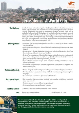 Jerusalem – A World City 
The Challenge Jerusalem’s unique historical and spiritual standing, its wealth of cultural treasures, and its 
holiness to Judaism, Islam and Christianity are known to be among the factors that make the 
city great. Indeed, more than almost any other place in the world, Jerusalem is held high by 
hundreds of millions of people. This highlights the fact that Jerusalem has considerable untapped 
potential as a world city. Finding ways to strengthen its place in the world, as a city for all, would 
advance Jerusalem in a host of positive ways. The challenge is to realize the potential inherent in 
the city and turn Jerusalem into a world center of spirituality and interfaith dialogue, wisdom, 
multiculturalism, and an extraordinary place to visit. 
The Project Plan To examine ways to tap Jerusalem’s potential, cultivate it as a world »» city, and enhance visitors’ 
experiences there 
»»To establish a multidisciplinary, interfaith forum for brainstorming ideas and ways to attain 
the goals 
»»To map the city’s physical, educational, organizational and other infrastructures, identifying 
those that can contribute to its universal standing 
»»To identify actors and groups (Jewish, other religious entities, foreign envoys, international 
communities and organizations, etc.) that could hold broad-scale activities (conferences, 
group tours, etc.) suited to boosting a universal Jerusalem 
»»To undertake an economic analysis in this context and identify potential focus areas to 
develop and reinforce 
»»To formulate policy that would contribute to Jerusalem’s advancement as a city for all and 
a source of inspiration 
Anticipated Products »»A series of reports on different topics, including recommendations for policy and action 
»»Activities: Seminars, roundtable meetings, and the dissemination of reports stemming from 
this project 
»»The creation of a new database, “Jerusalem as a World City” 
Anticipated Impact »»The formulation of government and municipal policy aimed at strengthening Jerusalem’s 
status as a world city 
»»Reducing tensions between different groups in the city 
»»Reinforcing the universal significance of Jerusalem 
Lead Researchers Dr. Amnon Ramon, Prof. Yitzhak Reiter, Israel Kimhi, Lior Lehrs 
Cost Reports, activities and database: $160,000 per year for 2 years 
The Jerusalem Institute for Israel Studies (founded in 1978) is an independent, 
non-profit think tank, which has been engaged in the study of Jerusalem since its 
inception. JIIS research covers a vast range of areas of life in Jerusalem: population, 
economy, education, culture, tourism, environment, and more. Key to our success is 
our closely guarded integrity, independence, and quality. 
