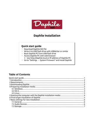 hifi
Daphile
Daphile Installation
Table of Contents
Quick start guide...............................................................................................................................1
1 Introduction...................................................................................................................................2
2 Requirements................................................................................................................................2
3 Downloading Daphile...................................................................................................................2
4 Preparing installation media.......................................................................................................2
4.1 Windows.................................................................................................................................3
4.2 OS X......................................................................................................................................... 3
4.3 Linux........................................................................................................................................ 3
5 Starting the computer with the Daphile installation media.................................................4
6 Final target installation of Daphile............................................................................................5
7 Basic settings for new installation.............................................................................................6
7.1 General....................................................................................................................................6
7.2 Audio Devices........................................................................................................................6
7.3 Storage....................................................................................................................................7
Quick start guide
◦ Download Daphile ISO file
◦ Write it to USB flash drive with USBWriter or similar
◦ Boot Daphile PC from USB flash drive
◦ Access Daphile PC with web browser:
▪ Use http://daphile.local or IP-address of Daphile PC
◦ Go to ”Settings System Firmware” and install Daphile
→
 