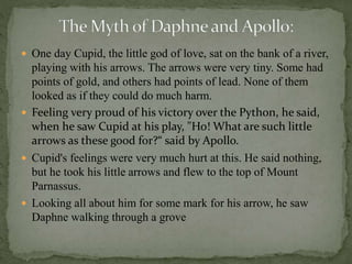  One day Cupid, the little god of love, sat on the bank of a river,
playing with his arrows. The arrows were very tiny. Some had
points of gold, and others had points of lead. None of them
looked as if they could do much harm.
 Feeling very proud of his victory over the Python, he said,
when he saw Cupid at his play, "Ho! What are such little
arrows as these good for?“ said by Apollo.
 Cupid's feelings were very much hurt at this. He said nothing,
but he took his little arrows and flew to the top of Mount
Parnassus.
 Looking all about him for some mark for his arrow, he saw
Daphne walking through a grove
 