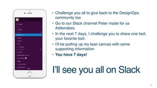 21
• Challenge you all to give back to the DesignOps
community too
• Go to our Slack channel Peter made for us
#attendees
• In the next 7 days, I challenge you to share one tool,
your favorite tool.
• I’ll be putting up my lean canvas with some
supporting information
• You have 7 days!
I’ll see you all on Slack
 