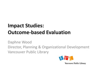 Impact Studies:
Outcome-based Evaluation
Daphne Wood
Director, Planning & Organizational Development
Vancouver Public Library
 