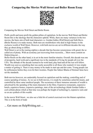 Comparing the Movies Wall Street and Boiler Room Essay
Comparing the Movies Wall Street and Boiler Room
Profit, profit and more profit the golden pillars of capitalism. In the movies Wall Street and Boiler
Room this is the ideology that the characters uphold. While, there are many variances in the two
movies, the basic aim of both lead characters i.e. Gordan Gekko (WallStreet) and Seth Davis
(Boiler Room) is to make money. Both men are stockbrokers who deal in high finance in the
exclusive world of Wall Street. However, with both movies are set in different decades the way
they go about doing so differs.
Wall Street is set in the roaring eighties a decade that has become synonymous with greed, the so
called era of plenty. With an economy just recovering from recession,... Show more content on
Helpwriting.net ...
Boiler Room on the other hand, is in set in the more familiar nineties. Overall, this decade was one
of prosperity, hard work and a significant rise in the standards of living for people all over the
USA. The attitude of the decade seemed to be work hard, play hard and all the rest will follow.
Wealth was seen as something that was easily accessible to all those who wanted it it was simply
a matter of getting it. There is easy money to be made in start ups and dot coms. Young people can
be millionaires before they even hit their twenties. People like Sabeer Bhatia of Hotmail fame have
set the standards.
Both movies however, are undeniably focused on capitalism and the making, controlling and of
course spending of money. As we see in both movies, it is made by sometimes unlawful means, and
controlled by these same unethical people. The occurrence of these immense amounts of wealth is
advertised by the spending of the main characters in the films. Expensive restaurants, expensive
hotels, expensive homes, expensive paintings, state of the art technology (think Gordan Gekko s
cool cellular phone which at that time was perhaps the height of technology!), expensive suits and
so on are symbols of this wealth.
In the movie Wall Street , we also see a little bit of control exercised over the blatant capitalism.
This is in the form of trade
... Get more on HelpWriting.net ...
 