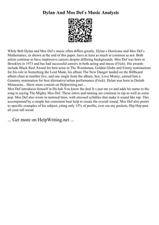 Dylan And Mos Def s Music Analysis
While Bob Dylan and Mos Def s music often differs greatly, Dylan s Hurricane and Mos Def s
Mathematics, as shown at the end of this paper, have at least as much in common as not. Both
artists continue to have impressive careers despite differing backgrounds. Mos Def was born in
Brooklyn in 1973 and has had successful careers in both acting and music (Frick). His awards
include Black Reel Award for best actor in The Woodsman, Golden Globe and Emmy nominations
for his role in Something the Lord Made, his album The New Danger landed on the Billboard
album chart at number five, and one single from the album, Sex, Love Money, earned him a
Grammy nomination for best alternative/urban performance (Frick). Dylan was born in Duluth
Minnesota... Show more content on Helpwriting.net ...
Mos Def introduces himself in Ha hah You know the deal It s just me yo and adds his name to the
song in saying The Mighty Mos Def. These intros and naming are common in rap as well as some
pop. Mos Def also wrote in metered lines, with stressed syllables that make it sound like rap. This
accompanied by a simple but consistent beat help to create the overall sound. Mos Def also points
to specific examples of his subject, citing only 15% of profits, ever see my pockets, Hip Hop past
all your tall social
... Get more on HelpWriting.net ...
 