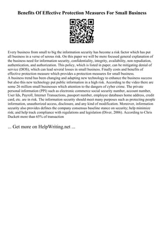 Benefits Of Effective Protection Measures For Small Business
Every business from small to big the information security has become a risk factor which has put
all business in a verse of serous risk. On this paper we will be more focused general explanation of
the business need for information security, confidentiality, integrity, availability, non repudiation,
authentication, and authorization. This policy, which is listed in paper, can be mitigating denial of
service (DOS), which can lead several losses in small business. Finally costs and benefits of
effective protection measure which provides a protection measures for small business.
A business trend has been changing and adapting new technology to enhance the business success
but also this new technology put public information in a high risk. According to the video there are
some 26 million small businesses which attention to the dangers of cyber crime. The private
personal information (PPI) such as electronic commerce social security number, account number,
User Ids, Payroll, Internet Transactions, passport number, employee databases home address, credit
card, etc. are in risk. The information security should meet many purposes such as protecting people
information, unauthorized access, disclosure, and any kind of modification. Moreover, information
security also provides defines the company consensus baseline stance on security; help minimize
risk; and help track compliance with regulations and legislation (Diver, 2006). According to Chris
Duckett more than 65% of transaction
... Get more on HelpWriting.net ...
 