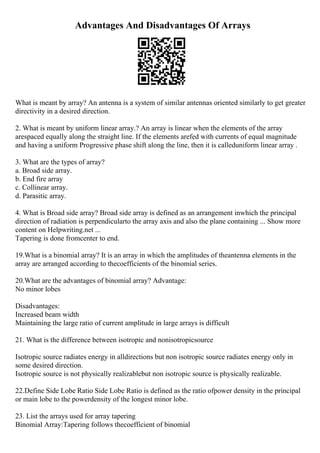 Advantages And Disadvantages Of Arrays
What is meant by array? An antenna is a system of similar antennas oriented similarly to get greater
directivity in a desired direction.
2. What is meant by uniform linear array.? An array is linear when the elements of the array
arespaced equally along the straight line. If the elements arefed with currents of equal magnitude
and having a uniform Progressive phase shift along the line, then it is calleduniform linear array .
3. What are the types of array?
a. Broad side array.
b. End fire array
c. Collinear array.
d. Parasitic array.
4. What is Broad side array? Broad side array is defined as an arrangement inwhich the principal
direction of radiation is perpendicularto the array axis and also the plane containing ... Show more
content on Helpwriting.net ...
Tapering is done fromcenter to end.
19.What is a binomial array? It is an array in which the amplitudes of theantenna elements in the
array are arranged according to thecoefficients of the binomial series.
20.What are the advantages of binomial array? Advantage:
No minor lobes
Disadvantages:
Increased beam width
Maintaining the large ratio of current amplitude in large arrays is difficult
21. What is the difference between isotropic and nonisotropicsource
Isotropic source radiates energy in alldirections but non isotropic source radiates energy only in
some desired direction.
Isotropic source is not physically realizablebut non isotropic source is physically realizable.
22.Define Side Lobe Ratio Side Lobe Ratio is defined as the ratio ofpower density in the principal
or main lobe to the powerdensity of the longest minor lobe.
23. List the arrays used for array tapering
Binomial Array:Tapering follows thecoefficient of binomial
 