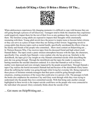 Analysis Of King s Glory O Brien s History Of The...
When adolescences experiences life changing moments it is difficult to cope with because they are
still going through a process of self discovery. Teenagers tend to think the situations they experience
could negatively impact them for the rest of their lives so any guidance they receiver will comfort
them. The literature young adults are exposed to impacts their thoughts while emotionally
resonating with them. Young adult novels have the power to inspire teens to become better citizens
or they can serve as a piece of hope when they are feeling at their lowest. Suggesting novels to
young adults that discuss topics such as mental health, specifically suicideand the effects it has on
the family and friends of the people who committed... Show more content on Helpwriting.net ...
In Thirteen Reasons Why, Clay receives tapes from his deceased friend and high school crush
Hannah Baker. The tapes create a panic stricken atmosphere because with the tape, the characters,
specifically Clay, actually hear Hannah s voice explain why she has given up. Similarly to the
sketchbook, the tapes give Clay insight on why Hannah committed suicide while describing the
pain she was going through. Through the sketchbook and the tapes the reader is exposed to the
hurting emotions the suicidal characters endured. It is clear that Hannah as well as Glory s
mother were depressed and were strongly impacted by the people around them. Through Hannah s
tapes Clay realizes the horrid encounters Hannah had and because of the sketchbook Glory learns
about the suffering her mother was going through while living her everyday life. Being exposed to
these pieces of literature reminds teenagers that their peers could be going through similar
situations, creating awareness of the issues that could arise in a person s life. The passages in both
the books also emphasize the emotions Clay and Glory went through while they were trying to
understand why the people they love committed suicide. With that being said, another concept
highlighted in these novels is the impact suicide could have on the people who were connected to
the individual who passed. Glory constantly thinks about the suicide of her
... Get more on HelpWriting.net ...
 