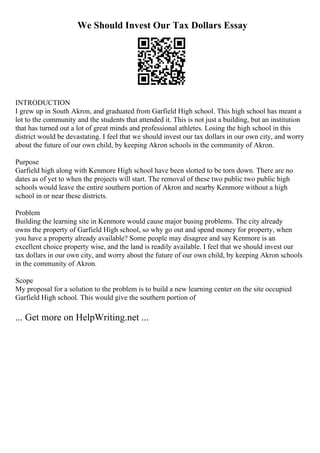 We Should Invest Our Tax Dollars Essay
INTRODUCTION
I grew up in South Akron, and graduated from Garfield High school. This high school has meant a
lot to the community and the students that attended it. This is not just a building, but an institution
that has turned out a lot of great minds and professional athletes. Losing the high school in this
district would be devastating. I feel that we should invest our tax dollars in our own city, and worry
about the future of our own child, by keeping Akron schools in the community of Akron.
Purpose
Garfield high along with Kenmore High school have been slotted to be torn down. There are no
dates as of yet to when the projects will start. The removal of these two public two public high
schools would leave the entire southern portion of Akron and nearby Kenmore without a high
school in or near these districts.
Problem
Building the learning site in Kenmore would cause major busing problems. The city already
owns the property of Garfield High school, so why go out and spend money for property, when
you have a property already available? Some people may disagree and say Kenmore is an
excellent choice property wise, and the land is readily available. I feel that we should invest our
tax dollars in our own city, and worry about the future of our own child, by keeping Akron schools
in the community of Akron.
Scope
My proposal for a solution to the problem is to build a new learning center on the site occupied
Garfield High school. This would give the southern portion of
... Get more on HelpWriting.net ...
 