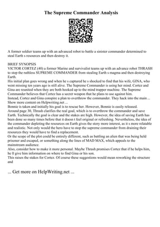 The Supreme Commander Analysis
A former soldier teams up with an advanced robot to battle a sinister commander determined to
steal Earth s resources and then destroy it.
BRIEF SYNOPSIS
VICTOR CORTEZ (40) a former Marine and survivalist teams up with an advance robot THRASH
to stop the ruthless SUPREME COMMANDER from stealing Earth s magma and then destroying
Earth.
His initial plan goes wrong and when he s captured he s shocked to find that his wife, GINA, who
went missing ten years ago is still alive. The Supreme Commander is using her mind. Cortez and
Gina are reunited when they are both hooked up to the mind trapper machine. The Supreme
Commander believes that Cortez has a secret weapon that he plans to use against him.
Instead, Cortez and Gina conspire a plan to overthrow the commander. They hack into the main ...
Show more content on Helpwriting.net ...
Bonnie is taken and initially his goal is to rescue her. However, Bonnie is easily released.
Around page 30, Thrash clarifies the real goal, which is to overthrow the commander and save
Earth. Technically the goal is clear and the stakes are high. However, the idea of saving Earth has
been done so many times before that it doesn t feel original or refreshing. Nevertheless, the idea of
the commander depleting the resources on Earth gives the story more interest, as it s more relatable
and realistic. Not only would the hero have to stop the supreme commander from draining their
resources they would have to find a replacement.
Or the scope of the plot could be entirely different, such as battling an alien that was being held
prisoner and escaped, or something along the lines of MAD MAX, which appeals to the
mainstream audience.
Also, consider how to make it more personal. Maybe Thrash promises Cortez that if he helps him,
he ll give him information on where to find Gina or his son.
This raises the stakes for Cortez. Of course these suggestions would mean reworking the structure
and
... Get more on HelpWriting.net ...
 