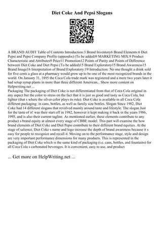 Diet Coke And Pepsi Slogans
A BRAND AUDIT Table of Contents Introduction:3 Brand Inventory6 Brand Elements:6 Diet
Pepsi and Pepsi Company Profile (appendix) (To be added)9 MARKETING MIX:9 Product
Characteristic and Attributes9 Price11 Promotion12 Points of Parity and Points of Difference
between Diet Coke and Diet Pepsi (To be added)15 Brand Exploratory15 Brand Awareness15
Brand Image16 Interpretation of Brand Exploratory:19 Introduction: No one thought a drink sold
for five cents a glass at a pharmacy would grow up to be one of the most recognized brands in the
world. On January 31, 1895 the Coca Cola trade mark was registered and a mere two years later it
had setup syrup plants in more than three different American... Show more content on
Helpwriting.net ...
Packaging The packaging of Diet Coke is not differentiated from that of Coca Cola original in
any aspect but the color to stress on the fact that it is just as good and tasty as Coca Cola, but
lighter (that s where the silver color plays its role). Diet Coke is available in all Coca Cola
different packaging: in cans, bottles, as well as family size bottles. Slogan Since 1982, Diet
Coke had 14 different slogans that revolved mainly around taste and lifestyle. The slogan Just
for the taste of it! was their start off in 1982, however it kept making it back in the years 1986,
1995, and is also their current tagline. As mentioned earlier, these elements contribute to any
product s brand equity at almost every stage of CBBE model. This part will examine the how
brand elements of Diet Coke and Diet Pepsi contribute to their different brand equities. At the
stage of salience, Diet Coke s name and logo increase the depth of brand awareness because it s
easy for people to recognize and recall it. Moving on to the performance stage, style and design
are very important performance dimensions for many products. This is represented in the
packaging of Diet Coke which is the same kind of packaging (i.e. cans, bottles, and fountains) for
all Coca Cola s carbonated beverages. It is convenient, easy to use, and product
... Get more on HelpWriting.net ...
 