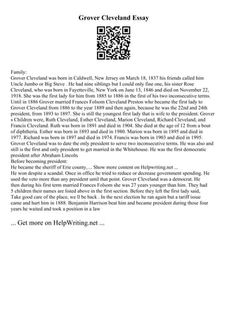 Grover Cleveland Essay
Family:
Grover Cleveland was born in Caldwell, New Jersey on March 18, 1837 his friends called him
Uncle Jumbo or Big Steve . He had nine siblings but I could only fine one, his sister Rose
Cleveland, who was born in Fayetteville, New York on June 13, 1846 and died on November 22,
1918. She was the first lady for him from 1885 to 1886 in the first of his two inconsecutive terms.
Until in 1886 Grover married Frances Folsom Cleveland Preston who became the first lady to
Grover Cleveland from 1886 to the year 1889 and then again, because he was the 22nd and 24th
president, from 1893 to 1897. She is still the youngest first lady that is wife to the president. Grover
s Children were, Ruth Cleveland, Esther Cleveland, Marion Cleveland, Richard Cleveland, and
Francis Cleveland. Ruth was born in 1891 and died in 1904. She died at the age of 12 from a bout
of diphtheria. Esther was born in 1893 and died in 1980. Marion was born in 1895 and died in
1977. Richard was born in 1897 and died in 1974. Francis was born in 1903 and died in 1995.
Grover Cleveland was to date the only president to serve two inconsecutive terms. He was also and
still is the first and only president to get married in the Whitehouse. He was the first democratic
president after Abraham Lincoln.
Before becoming president:
He became the sheriff of Erie county, ... Show more content on Helpwriting.net ...
He won despite a scandal. Once in office he tried to reduce or decrease government spending. He
used the veto more than any president until that point. Grover Cleveland was a democrat. He
then during his first term married Frances Folsom she was 27 years younger than him. They had
5 children their names are listed above in the first section. Before they left the first lady said,
Take good care of the place, we ll be back . In the next election he ran again but a tariff issue
came and hurt him in 1888. Benjamin Harrison beat him and became president during those four
years he waited and took a position in a law
... Get more on HelpWriting.net ...
 