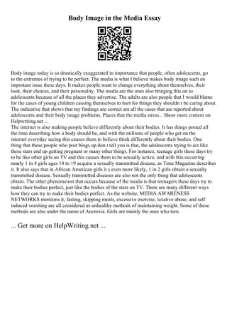 Body Image in the Media Essay
Body image today is so drastically exaggerated in importance that people, often adolescents, go
to the extremes of trying to be perfect. The media is what I believe makes body image such an
important issue these days. It makes people want to change everything about themselves, their
look, their choices, and their personality. The media are the ones also bringing this on to
adolescents because of all the places they advertise. The adults are also people that I would blame
for the cases of young children causing themselves to hurt for things they shouldn t be caring about.
The indicative that shows that my findings are correct are all the cases that are reported about
adolescents and their body image problems. Places that the media stress... Show more content on
Helpwriting.net ...
The internet is also making people believe differently about their bodies. It has things posted all
the time describing how a body should be, and with the millions of people who get on the
internet everyday seeing this causes them to believe think differently about their bodies. One
thing that these people who post blogs up don t tell you is that, the adolescents trying to act like
these stars end up getting pregnant or many other things. For instance, teenage girls these days try
to be like other girls on TV and this causes them to be sexually active, and with this occurring
nearly 1 in 4 girls ages 14 to 19 acquire a sexually transmitted disease, as Time Magazine describes
it. It also says that in African American girls it s even more likely, 1 in 2 girls obtain a sexually
transmitted disease. Sexually transmitted diseases are also not the only thing that adolescents
obtain. The other phenomenon that occurs because of the media is that teenagers these days try to
make their bodies perfect, just like the bodies of the stars on TV. There are many different ways
how they can try to make their bodies perfect. As the website, MEDIA AWARENESS
NETWORKS mentions it, fasting, skipping meals, excessive exercise, laxative abuse, and self
induced vomiting are all considered as unhealthy methods of maintaining weight. Some of these
methods are also under the name of Anorexia. Girls are mainly the ones who turn
... Get more on HelpWriting.net ...
 
