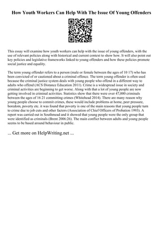 How Youth Workers Can Help With The Issue Of Young Offenders
This essay will examine how youth workers can help with the issue of young offenders, with the
use of relevant policies along with historical and current context to show how. It will also point out
key policies and legislative frameworks linked to young offenders and how these policies promote
social justice and equality.
The term young offender refers to a person (male or female between the ages of 10 17) who has
been convicted of or cautioned about a criminal offence. The term young offender is often used
because the criminal justice system deals with young people who offend in a different way to
adults who offend (ACS Distance Education 2011). Crime is a widespread issue in society and
criminal activities are beginning to get worse. Along with that a lot of young people are now
getting involved in criminal activities. Statistics show that there were over 47,000 criminals
between the ages of 16 21 committing crimes (Whitehead 2014). There are many reason why
young people choose to commit crimes, these would include problems at home, peer pressure,
boredom, poverty etc. it was found that poverty is one of the main reasons that young people turn
to crime due to job cuts and other factors (Association of Chief Officers of Probation 1993). A
report was carried out in Southmead and it showed that young people were the only group that
were identified as criminals (Brent 2006:26). The main conflict between adults and young people
seems to be based around behaviour in public.
... Get more on HelpWriting.net ...
 