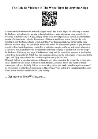 The Role Of Violence In The White Tiger By Aravind Adiga
It cannot fairly be said that in Aravind Adiga s novel, The White Tiger, the only way to escape
the Darkness and advance in society is through violence, as an alternative route to the Light is
presented in the story arc of Vijay, the pig herder s son turned politician. Balram asserts that the
murder of Ashok is not only the direct cause of his new wealth and status, but also the only
possible trigger for his newfound social mobility. Yet, this is contradicted earlier in the story
when he presents Vijay, the bus driver, as his role model for a successful person. Vijay, in order
to achieve his elevated position, resorted to prostitution; despite not being a desirable alternative
to violence, it is an alternative all the same and therefore violence is not the only way to escape
the Darkness. Following this logic, it is Balram s story and the immediate increase in wealth that
results from the murder of Ashok that best supports violence as the only means of moving into the
Light, and Vijay s story is the best evidence against that point of view.
Although Balram argues that violence is his only way of overcoming the poverty he is born into,
Vijay, a manborn into status even lower than Balram s, achieves power and wealth without
resorting to violence. Initially Balram presents Vijay as his role model, condoning the rumors of
his prostitution in order to advance socially. He portrays Vijay as the first entrepreneur [he] knew
of and a man who had made it in life (26), thereby
... Get more on HelpWriting.net ...
 