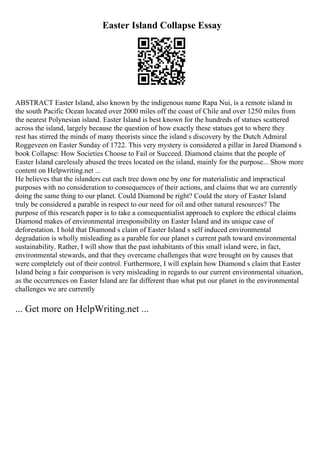 Easter Island Collapse Essay
ABSTRACT Easter Island, also known by the indigenous name Rapa Nui, is a remote island in
the south Pacific Ocean located over 2000 miles off the coast of Chile and over 1250 miles from
the nearest Polynesian island. Easter Island is best known for the hundreds of statues scattered
across the island, largely because the question of how exactly these statues got to where they
rest has stirred the minds of many theorists since the island s discovery by the Dutch Admiral
Roggeveen on Easter Sunday of 1722. This very mystery is considered a pillar in Jared Diamond s
book Collapse: How Societies Choose to Fail or Succeed. Diamond claims that the people of
Easter Island carelessly abused the trees located on the island, mainly for the purpose... Show more
content on Helpwriting.net ...
He believes that the islanders cut each tree down one by one for materialistic and impractical
purposes with no consideration to consequences of their actions, and claims that we are currently
doing the same thing to our planet. Could Diamond be right? Could the story of Easter Island
truly be considered a parable in respect to our need for oil and other natural resources? The
purpose of this research paper is to take a consequentialist approach to explore the ethical claims
Diamond makes of environmental irresponsibility on Easter Island and its unique case of
deforestation. I hold that Diamond s claim of Easter Island s self induced environmental
degradation is wholly misleading as a parable for our planet s current path toward environmental
sustainability. Rather, I will show that the past inhabitants of this small island were, in fact,
environmental stewards, and that they overcame challenges that were brought on by causes that
were completely out of their control. Furthermore, I will explain how Diamond s claim that Easter
Island being a fair comparison is very misleading in regards to our current environmental situation,
as the occurrences on Easter Island are far different than what put our planet in the environmental
challenges we are currently
... Get more on HelpWriting.net ...
 