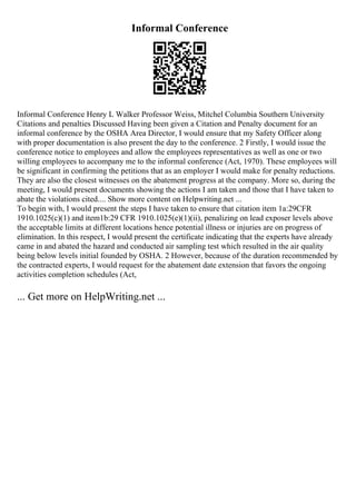 Informal Conference
Informal Conference Henry L Walker Professor Weiss, Mitchel Columbia Southern University
Citations and penalties Discussed Having been given a Citation and Penalty document for an
informal conference by the OSHA Area Director, I would ensure that my Safety Officer along
with proper documentation is also present the day to the conference. 2 Firstly, I would issue the
conference notice to employees and allow the employees representatives as well as one or two
willing employees to accompany me to the informal conference (Act, 1970). These employees will
be significant in confirming the petitions that as an employer I would make for penalty reductions.
They are also the closest witnesses on the abatement progress at the company. More so, during the
meeting, I would present documents showing the actions I am taken and those that I have taken to
abate the violations cited.... Show more content on Helpwriting.net ...
To begin with, I would present the steps I have taken to ensure that citation item 1a:29CFR
1910.1025(c)(1) and item1b:29 CFR 1910.1025(e)(1)(ii), penalizing on lead exposer levels above
the acceptable limits at different locations hence potential illness or injuries are on progress of
elimination. In this respect, I would present the certificate indicating that the experts have already
came in and abated the hazard and conducted air sampling test which resulted in the air quality
being below levels initial founded by OSHA. 2 However, because of the duration recommended by
the contracted experts, I would request for the abatement date extension that favors the ongoing
activities completion schedules (Act,
... Get more on HelpWriting.net ...
 