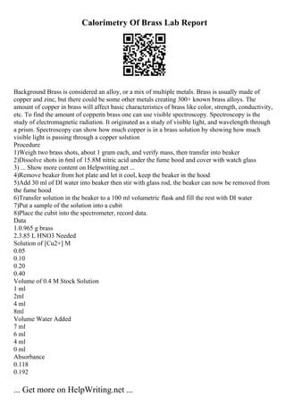Calorimetry Of Brass Lab Report
Background Brass is considered an alloy, or a mix of multiple metals. Brass is usually made of
copper and zinc, but there could be some other metals creating 300+ known brass alloys. The
amount of copper in brass will affect basic characteristics of brass like color, strength, conductivity,
etc. To find the amount of copperin brass one can use visible spectroscopy. Spectroscopy is the
study of electromagnetic radiation. It originated as a study of visible light, and wavelength through
a prism. Spectroscopy can show how much copper is in a brass solution by showing how much
visible light is passing through a copper solution
Procedure
1)Weigh two brass shots, about 1 gram each, and verify mass, then transfer into beaker
2)Dissolve shots in 6ml of 15.8M nitric acid under the fume hood and cover with watch glass
3) ... Show more content on Helpwriting.net ...
4)Remove beaker from hot plate and let it cool, keep the beaker in the hood
5)Add 30 ml of DI water into beaker then stir with glass rod, the beaker can now be removed from
the fume hood
6)Transfer solution in the beaker to a 100 ml volumetric flask and fill the rest with DI water
7)Put a sample of the solution into a cubit
8)Place the cubit into the spectrometer, record data.
Data
1.0.965 g brass
2.3.85 L HNO3 Needed
Solution of [Cu2+] M
0.05
0.10
0.20
0.40
Volume of 0.4 M Stock Solution
1 ml
2ml
4 ml
8ml
Volume Water Added
7 ml
6 ml
4 ml
0 ml
Absorbance
0.118
0.192
... Get more on HelpWriting.net ...
 