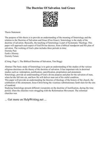 The Doctrine Of Salvation And Grace
Thesis Statement
The purpose of this thesis is to provide an understanding of the meaning of Soteriology and the
relation to the Doctrine of Salvation and Grace (Free Grace). Soteriology is the study of the
doctrine of salvation. Basically, the teaching of Soteriology is part of Systematic Theology. This
paper will approach each aspect of God Divine decrees, from a biblical standpoint and His plan of
salvation. The working of God s plan includes three periods in time:
Eternity Past
Earth s History
Eternity Future
(Citing: Page 1, The Biblical Doctrine of Salvation, Tim Hegg)
Abstract The basic study of Soteriology is to gain an understanding of the studies of the various
religious doctrines on the theory of the doctrine of salvation. It has important role in doctrinal
studies such as: redemption, justification, sanctification, propitiation and atonement.
Soteriology, provide an understanding of God s divine purpose and plan for the salvation of man,
when he/she fall into sin, and how He will deliver man out of his sinful condition.
This paper will provide an understanding the theories of theology of the history of the church, the
celebration of the atonement; Jesus Christ being the vicarious substitutionary lamb slain for the sins
of mankind.
Studying Soteriology present different viewpoints on the doctrine of Justification, during the time
period, when the churches were struggling with the Reformation Movement. The reformed
churches was
... Get more on HelpWriting.net ...
 