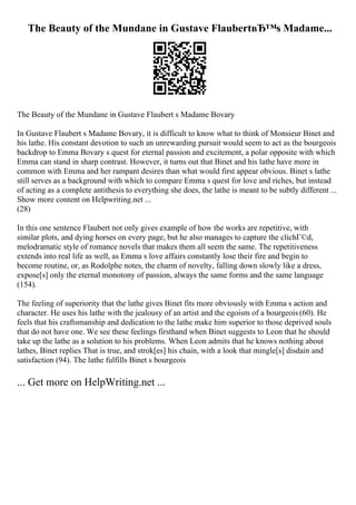 The Beauty of the Mundane in Gustave FlaubertвЂ™s Madame...
The Beauty of the Mundane in Gustave Flaubert s Madame Bovary
In Gustave Flaubert s Madame Bovary, it is difficult to know what to think of Monsieur Binet and
his lathe. His constant devotion to such an unrewarding pursuit would seem to act as the bourgeois
backdrop to Emma Bovary s quest for eternal passion and excitement, a polar opposite with which
Emma can stand in sharp contrast. However, it turns out that Binet and his lathe have more in
common with Emma and her rampant desires than what would first appear obvious. Binet s lathe
still serves as a background with which to compare Emma s quest for love and riches, but instead
of acting as a complete antithesis to everything she does, the lathe is meant to be subtly different ...
Show more content on Helpwriting.net ...
(28)
In this one sentence Flaubert not only gives example of how the works are repetitive, with
similar plots, and dying horses on every page, but he also manages to capture the clichГ©d,
melodramatic style of romance novels that makes them all seem the same. The repetitiveness
extends into real life as well, as Emma s love affairs constantly lose their fire and begin to
become routine, or, as Rodolphe notes, the charm of novelty, falling down slowly like a dress,
expose[s] only the eternal monotony of passion, always the same forms and the same language
(154).
The feeling of superiority that the lathe gives Binet fits more obviously with Emma s action and
character. He uses his lathe with the jealousy of an artist and the egoism of a bourgeois (60). He
feels that his craftsmanship and dedication to the lathe make him superior to those deprived souls
that do not have one. We see these feelings firsthand when Binet suggests to Leon that he should
take up the lathe as a solution to his problems. When Leon admits that he knows nothing about
lathes, Binet replies That is true, and strok[es] his chain, with a look that mingle[s] disdain and
satisfaction (94). The lathe fulfills Binet s bourgeois
... Get more on HelpWriting.net ...
 
