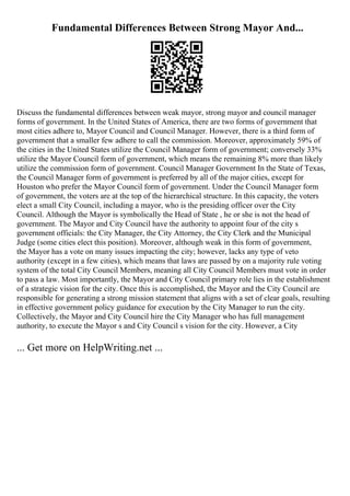Fundamental Differences Between Strong Mayor And...
Discuss the fundamental differences between weak mayor, strong mayor and council manager
forms of government. In the United States of America, there are two forms of government that
most cities adhere to, Mayor Council and Council Manager. However, there is a third form of
government that a smaller few adhere to call the commission. Moreover, approximately 59% of
the cities in the United States utilize the Council Manager form of government; conversely 33%
utilize the Mayor Council form of government, which means the remaining 8% more than likely
utilize the commission form of government. Council Manager Government In the State of Texas,
the Council Manager form of government is preferred by all of the major cities, except for
Houston who prefer the Mayor Council form of government. Under the Council Manager form
of government, the voters are at the top of the hierarchical structure. In this capacity, the voters
elect a small City Council, including a mayor, who is the presiding officer over the City
Council. Although the Mayor is symbolically the Head of State , he or she is not the head of
government. The Mayor and City Council have the authority to appoint four of the city s
government officials: the City Manager, the City Attorney, the City Clerk and the Municipal
Judge (some cities elect this position). Moreover, although weak in this form of government,
the Mayor has a vote on many issues impacting the city; however, lacks any type of veto
authority (except in a few cities), which means that laws are passed by on a majority rule voting
system of the total City Council Members, meaning all City Council Members must vote in order
to pass a law. Most importantly, the Mayor and City Council primary role lies in the establishment
of a strategic vision for the city. Once this is accomplished, the Mayor and the City Council are
responsible for generating a strong mission statement that aligns with a set of clear goals, resulting
in effective government policy guidance for execution by the City Manager to run the city.
Collectively, the Mayor and City Council hire the City Manager who has full management
authority, to execute the Mayor s and City Council s vision for the city. However, a City
... Get more on HelpWriting.net ...
 