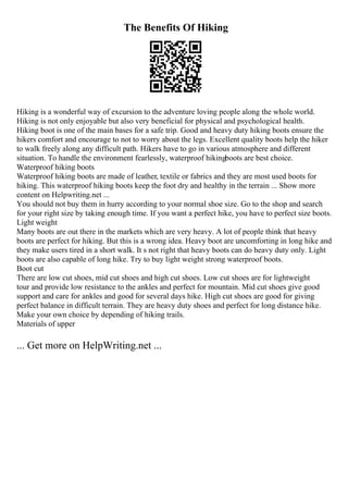 The Benefits Of Hiking
Hiking is a wonderful way of excursion to the adventure loving people along the whole world.
Hiking is not only enjoyable but also very beneficial for physical and psychological health.
Hiking boot is one of the main bases for a safe trip. Good and heavy duty hiking boots ensure the
hikers comfort and encourage to not to worry about the legs. Excellent quality boots help the hiker
to walk freely along any difficult path. Hikers have to go in various atmosphere and different
situation. To handle the environment fearlessly, waterproof hikingboots are best choice.
Waterproof hiking boots
Waterproof hiking boots are made of leather, textile or fabrics and they are most used boots for
hiking. This waterproof hiking boots keep the foot dry and healthy in the terrain ... Show more
content on Helpwriting.net ...
You should not buy them in hurry according to your normal shoe size. Go to the shop and search
for your right size by taking enough time. If you want a perfect hike, you have to perfect size boots.
Light weight
Many boots are out there in the markets which are very heavy. A lot of people think that heavy
boots are perfect for hiking. But this is a wrong idea. Heavy boot are uncomforting in long hike and
they make users tired in a short walk. It s not right that heavy boots can do heavy duty only. Light
boots are also capable of long hike. Try to buy light weight strong waterproof boots.
Boot cut
There are low cut shoes, mid cut shoes and high cut shoes. Low cut shoes are for lightweight
tour and provide low resistance to the ankles and perfect for mountain. Mid cut shoes give good
support and care for ankles and good for several days hike. High cut shoes are good for giving
perfect balance in difficult terrain. They are heavy duty shoes and perfect for long distance hike.
Make your own choice by depending of hiking trails.
Materials of upper
... Get more on HelpWriting.net ...
 