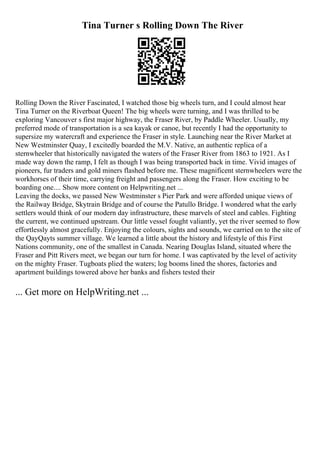 Tina Turner s Rolling Down The River
Rolling Down the River Fascinated, I watched those big wheels turn, and I could almost hear
Tina Turner on the Riverboat Queen! The big wheels were turning, and I was thrilled to be
exploring Vancouver s first major highway, the Fraser River, by Paddle Wheeler. Usually, my
preferred mode of transportation is a sea kayak or canoe, but recently I had the opportunity to
supersize my watercraft and experience the Fraser in style. Launching near the River Market at
New Westminster Quay, I excitedly boarded the M.V. Native, an authentic replica of a
sternwheeler that historically navigated the waters of the Fraser River from 1863 to 1921. As I
made way down the ramp, I felt as though I was being transported back in time. Vivid images of
pioneers, fur traders and gold miners flashed before me. These magnificent sternwheelers were the
workhorses of their time, carrying freight and passengers along the Fraser. How exciting to be
boarding one.... Show more content on Helpwriting.net ...
Leaving the docks, we passed New Westminster s Pier Park and were afforded unique views of
the Railway Bridge, Skytrain Bridge and of course the Patullo Bridge. I wondered what the early
settlers would think of our modern day infrastructure, these marvels of steel and cables. Fighting
the current, we continued upstream. Our little vessel fought valiantly, yet the river seemed to flow
effortlessly almost gracefully. Enjoying the colours, sights and sounds, we carried on to the site of
the QayQayts summer village. We learned a little about the history and lifestyle of this First
Nations community, one of the smallest in Canada. Nearing Douglas Island, situated where the
Fraser and Pitt Rivers meet, we began our turn for home. I was captivated by the level of activity
on the mighty Fraser. Tugboats plied the waters; log booms lined the shores, factories and
apartment buildings towered above her banks and fishers tested their
... Get more on HelpWriting.net ...
 
