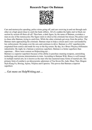 Research Paper On Batman
Cars and motorcycles speeding, police sirens going off, and cars swerving in and out through each
other on a high speed chase to catch the bank robbers. All of a sudden the lights start to black out
section by section till there all off. Then bam, a dark figure, by the name of Batman, overtakes a
man on one of the motorcycles.The figure starts to shoot at the criminals but misses.The police start
to chase after Batman, trying to catch him. While the other criminals get away from the police. The
Batman starts approaching the criminals. Batman stops to help a citizen and is now surrounded by
law enforcement. He jumps over the cars and continues to drive. Batman is a D.C superherowho
originated from comics and made his way to the big screen. By day, he s Bruce Wayne,a billionaire
industrialist. By night, he s batman a notorious superhero. Batman is a better superhero than
superman.... Show more content on Helpwriting.net ...
Batman is a superior superhero because of his ability to purchase stunning weapons, astonishing
technology and extreme determination to train. According to Batman Wiki, Bruce is well trained
in multiple martial arts; he is known as the man who has mastered many forms of martial arts. His
primary form of combat is an idiosyncratic admixture of Tae Kwon Do, Judo, Muay Thai, Dragon
Style Kung Fu, Boxing, Jujitsu, Ninjitsu and Capoeira. This proves that Batman a superior
superhero
... Get more on HelpWriting.net ...
 
