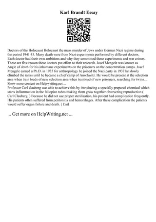Karl Brandt Essay
Doctors of the Holocaust Holocaust the mass murder of Jews under German Nazi regime during
the period 1941 45. Many death were from Nazi experiments performed by different doctors.
Each doctor had their own ambitions and why they committed these experiments and war crimes.
These are five reason these doctors put effort to their research. Josef Mengele was known as
Angle of death for his inhumane experiments on the prisoners on the concentration camps. Josef
Mengele earned a Ph.D. in 1935 for anthropology he joined the Nazi party in 1937 he slowly
climbed the ranks until he became a chief camp of Auschwitz. He would be present at the selection
area when train loads of new selection area when trainload of new prisoners, searching for twins....
Show more content on Helpwriting.net ...
Professor Carl clauberg was able to achieve this by introducing a specially prepared chemical which
starts inflammation in the fallopian tubes making them grow together obstructing reproduction (
Carl Clauberg. ) Because he did not use proper sterilization, his patient had complication frequently.
His patients often suffered from peritonitis and hemorrhages. After these complication the patients
would suffer organ failure and death. ( Carl
... Get more on HelpWriting.net ...
 