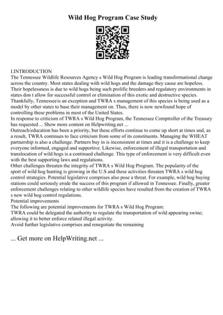 Wild Hog Program Case Study
I.INTRODUCTION
The Tennessee Wildlife Resources Agency s Wild Hog Program is leading transformational change
across the country. Most states dealing with wild hogs and the damage they cause are hopeless.
Their hopelessness is due to wild hogs being such prolific breeders and regulatory environments in
states don t allow for successful control or elimination of this exotic and destructive species.
Thankfully, Tennesseeis an exception and TWRA s management of this species is being used as a
model by other states to base their management on. Thus, there is now newfound hope of
controlling these problems in most of the United States.
In response to criticism of TWRA s Wild Hog Program, the Tennessee Comptroller of the Treasury
has requested ... Show more content on Helpwriting.net ...
Outreach/education has been a priority, but these efforts continue to come up short at times and, as
a result, TWRA continues to face criticism from some of its constituents. Managing the WHEAT
partnership is also a challenge. Partners buy in is inconsistent at times and it is a challenge to keep
everyone informed, engaged and supportive. Likewise, enforcement of illegal transportation and
translocation of wild hogs is a continued challenge. This type of enforcement is very difficult even
with the best supporting laws and regulations.
Other challenges threaten the integrity of TWRA s Wild Hog Program. The popularity of the
sport of wild hog hunting is growing in the U.S and these activities threaten TWRA s wild hog
control strategies. Potential legislative comprises also pose a threat. For example, wild hog buying
stations could seriously erode the success of this program if allowed in Tennessee. Finally, greater
enforcement challenges relating to other wildlife species have resulted from the creation of TWRA
s new wild hog control regulations.
Potential improvements
The following are potential improvements for TWRA s Wild Hog Program:
TWRA could be delegated the authority to regulate the transportation of wild appearing swine;
allowing it to better enforce related illegal activity.
Avoid further legislative comprises and renegotiate the remaining
... Get more on HelpWriting.net ...
 