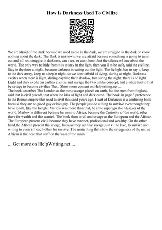 How Is Darkness Used To Civilize
We are afraid of the dark because we used to die in the dark, we are struggle in the dark or know
nothing about the dark. The Dark is unknown, we are afraid because something is going to jump
out and kill us, struggle in darkness, can t see, or can t hear. Just the silence of true about the
world. The only way to hide from it is to stay in the light, then you ll to be safe, said the civilize.
Stay in the door at night, because darkness is eating out the light. The lie light has to say to keep
to the dark away, keep us sleep at night, so we don t afraid of dying, during at night. Darkness
excites when there is light, during daytime their shadow, but during the night, there is no light.
Light and dark excite on earthas civilize and savage the two unlike concept, but civilize had to first
be savage to become civilize The... Show more content on Helpwriting.net ...
The book describes The London as the most savage placed on earth, but the men from England,
said that is civil placed, that when the idea of light and dark came. The book in page 3 preference
to the Roman empire that used to civil thousand years ago. Heart of Darkness is a confusing book
because they are no good guy or bad guy. The people just do a thing to survive even though they
have to kill, like the Jungle. Marlow was more than that, he s the superego the lifesaver of the
world. Marlow is different because he went to Africa, because the Curiosity of the world, other
there for wealth and the wanted. The book show civil and savage as the European and the African.
The European present civil, because they have manner, professional and wealthy. On the other
hand,the African present the savage, because they act like savage just kill to live, to survive and
willing to even kill each other for survive. The main thing that show the savageness of the native
African is the head that staff on the wall of the main
... Get more on HelpWriting.net ...
 