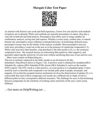 Marquis Color Test Paper
As chemist with forensic case work and field experience, I know low cost and low tech methods
of analysis are in demand. While such methods are typically presumptive in nature, they play a
vital role in both lab and field analysis. Presumptive tests allow users to triage samples for
confirmatory analysis, saving time and expense. Whether a crime scene, combat zone, or natural
disaster site, presumptive assays influence command decisions. In technology deficient areas,
presumptive assays may be the totality of the analysis available. Most presumptive tests are
color tests, providing a visual cue to the user as to the presence of a particular compound (1 2).
While color tests have their benefits, a big drawback is the false positive (3), i.e. the erroneous
compound is here . My research focuses on minimizing false positives, false negatives, and
generally improving the selectivity of color tests without sacrificing their ease of use and low cost.
... Show more content on Helpwriting.net ...
This test is routinely employed in the field, usually as an all inclusive kit like
Safariland s NarcoPouch shown in Figure 1 (4). A positive result is obtained for morphine(DEA
Schedule II), codeine (DEA Schedule II/III), heroin (DEA Schedule I), and over the counter
(OTC) aspirin. The OTC result is a false positive, as a true positive is a scheduled opiate. Colors
noted by users to describe each compound s test include pink, pink to purple, red purple, and
magenta. Given that the accepted reaction mechanism involves the dimerization of opiates (5), it is
conceivable that each of these compound s test results are a different tint or shade of red (i.e.
different pinks) as they correspond to different structures. The challenge for users in discriminating
between compounds are the similarity of resulting colors and limits of the user s color acuity.
Different
... Get more on HelpWriting.net ...
 