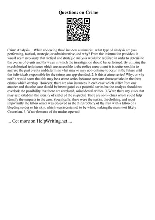 Questions on Crime
Crime Analysis 1. When reviewing these incident summaries, what type of analysis are you
performing, tactical, strategic, or administrative, and why? From the information provided, it
would seem necessary that tactical and strategic analysis would be required in order to determine
the course of events and the ways in which the investigation should be performed. By utilizing the
psychological techniques which are accessible to the police department, it is quite possible to
analyze the past events and determine what may or may not continue to occur in the future until
the individuals responsible for the crimes are apprehended. 2. Is this a crime series? Why, or why
not? It would seem that this may be a crime series, because there are characteristics in the three
crimes which overlap. However, there are also instances in each case which differ from one
another and thus the case should be investigated as a potential series but the analysts should not
overlook the possibility that these are unrelated, coincidental crimes. 3. Were there any clues that
may help establish the identity of either of the suspects? There are some clues which could help
identify the suspects in the case. Specifically, there were the masks, the clothing, and most
importantly the tattoo which was observed in the third robbery of the man with a tattoo of a
bleeding spider on his skin, which was ascertained to be white, making the man most likely
Caucasian. 4. What elements of the modus operandi
... Get more on HelpWriting.net ...
 