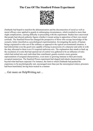 The Case Of The Stanford Prison Experiment
Zimbardo had hoped to manifest the dehumanisation and the disconnection of social as well as
moral efficacy once applied to guards in submerging circumstances, which resulted to more than
slight complications, causing difficulty in proceeding with the experiment. Studies have uncovered
that people had obeyed authority figures whether it meant acting in opposition of their own moral
certitude. The Stanford Prison has changed the perspective of those who occupy knowledge of the
scenario, better classified as a psychological experimentation. Investigating the purity of human
beings registered to roles out of the ordinary as opposed to the typical environmental situation, it
had inferred that even the good were capable of being in possession of a character and settle in with
the duty allocated to them even if it required malicious acts. The explanation that stands to back up
the escalation of events that had spurred out of control was gathered to be an influence of roles
which had etched into each individual that contributed; guards exerted a more genuine
representation of assigned characteristics, even more so growing immune to their previously
occupied mannerism. The Stanford Prison experiment had shaped individuals characteristics far
beyond what had been expected. For instance, the limit to which Zimbardo had pushed the
experience to be psychologically real, encouraged more than just the stereotypical role(s); prisoners
had been humiliated, having been treated in a manner
... Get more on HelpWriting.net ...
 