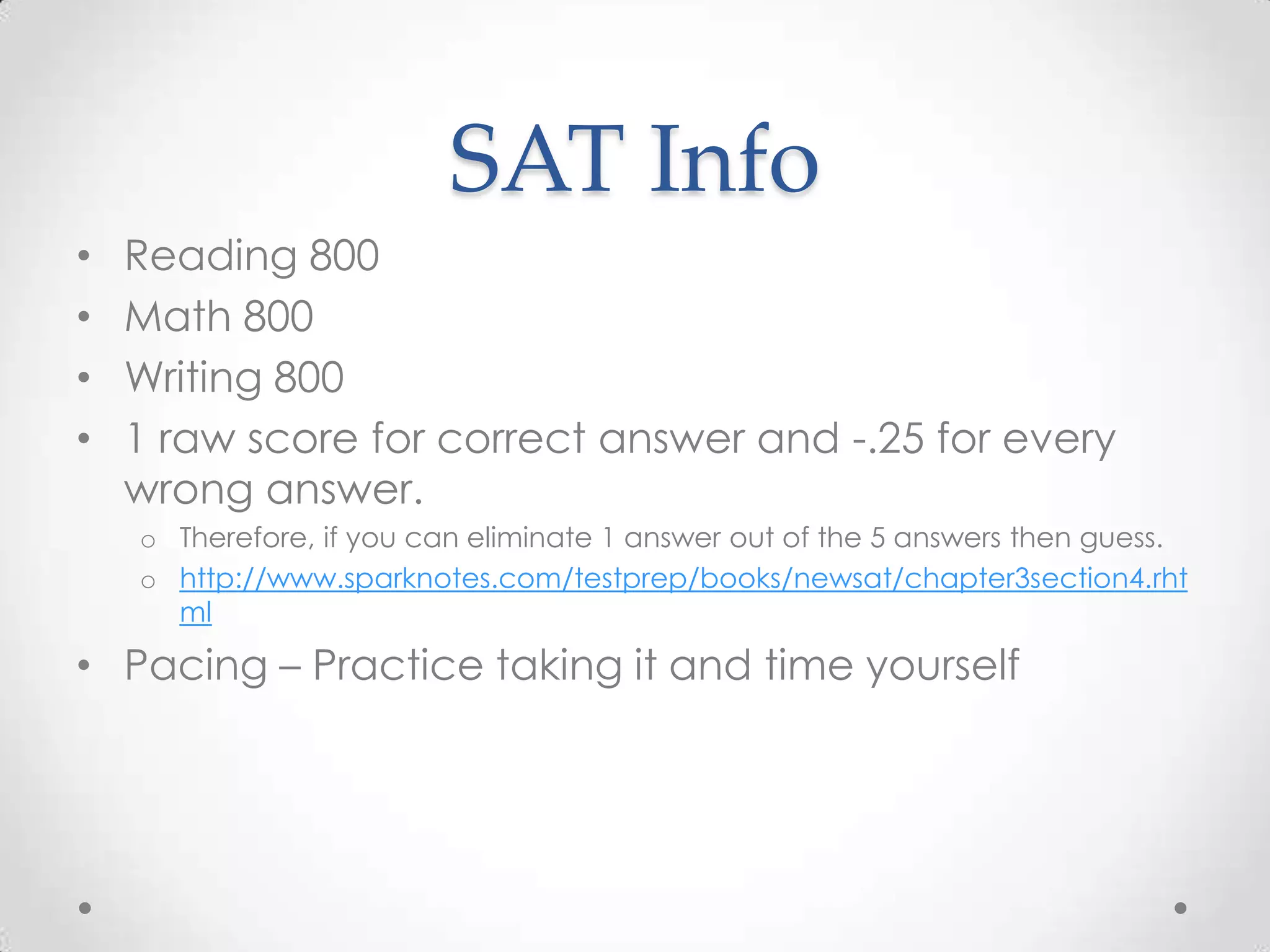 SAT Info
•   Reading 800
•   Math 800
•   Writing 800
•   1 raw score for correct answer and -.25 for every
    wrong answer.
    o Therefore, if you can eliminate 1 answer out of the 5 answers then guess.
    o http://www.sparknotes.com/testprep/books/newsat/chapter3section4.rht
      ml

• Pacing – Practice taking it and time yourself
 