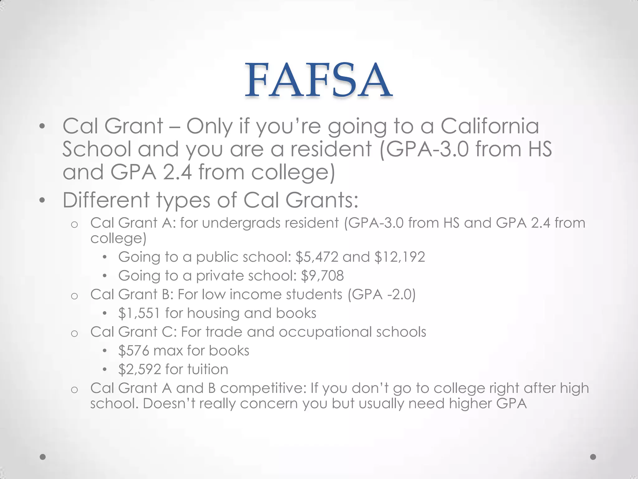 FAFSA
• Cal Grant – Only if you’re going to a California
  School and you are a resident (GPA-3.0 from HS
  and GPA 2.4 from college)
• Different types of Cal Grants:
   o Cal Grant A: for undergrads resident (GPA-3.0 from HS and GPA 2.4 from
     college)
       • Going to a public school: $5,472 and $12,192
       • Going to a private school: $9,708
   o Cal Grant B: For low income students (GPA -2.0)
       • $1,551 for housing and books
   o Cal Grant C: For trade and occupational schools
       • $576 max for books
       • $2,592 for tuition
   o Cal Grant A and B competitive: If you don’t go to college right after high
     school. Doesn’t really concern you but usually need higher GPA
 