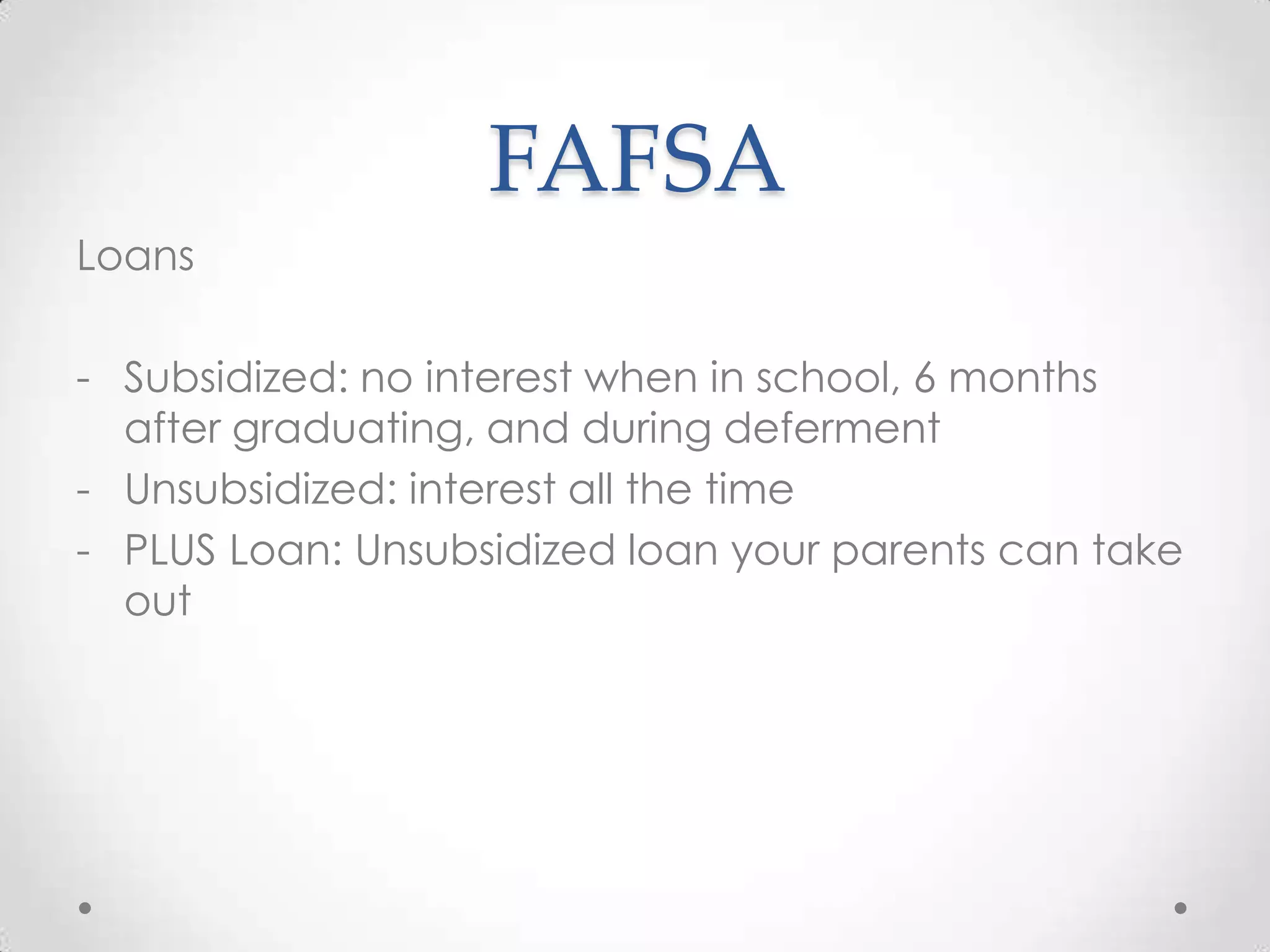 FAFSA
Loans

- Subsidized: no interest when in school, 6 months
  after graduating, and during deferment
- Unsubsidized: interest all the time
- PLUS Loan: Unsubsidized loan your parents can take
  out
 