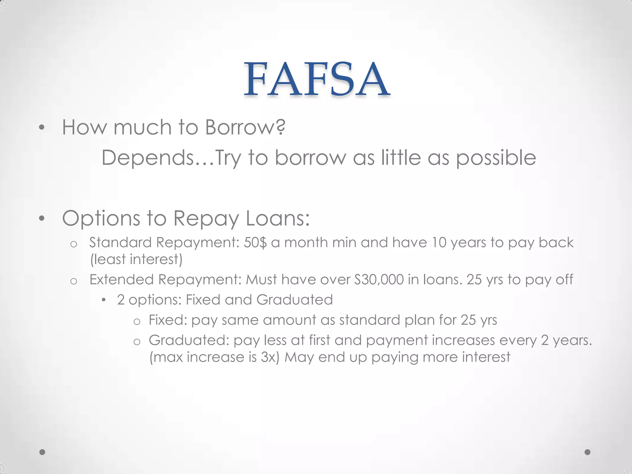 FAFSA
• How much to Borrow?
     Depends…Try to borrow as little as possible

• Options to Repay Loans:
   o Standard Repayment: 50$ a month min and have 10 years to pay back
     (least interest)
   o Extended Repayment: Must have over S30,000 in loans. 25 yrs to pay off
       • 2 options: Fixed and Graduated
             o Fixed: pay same amount as standard plan for 25 yrs
             o Graduated: pay less at first and payment increases every 2 years.
               (max increase is 3x) May end up paying more interest
 