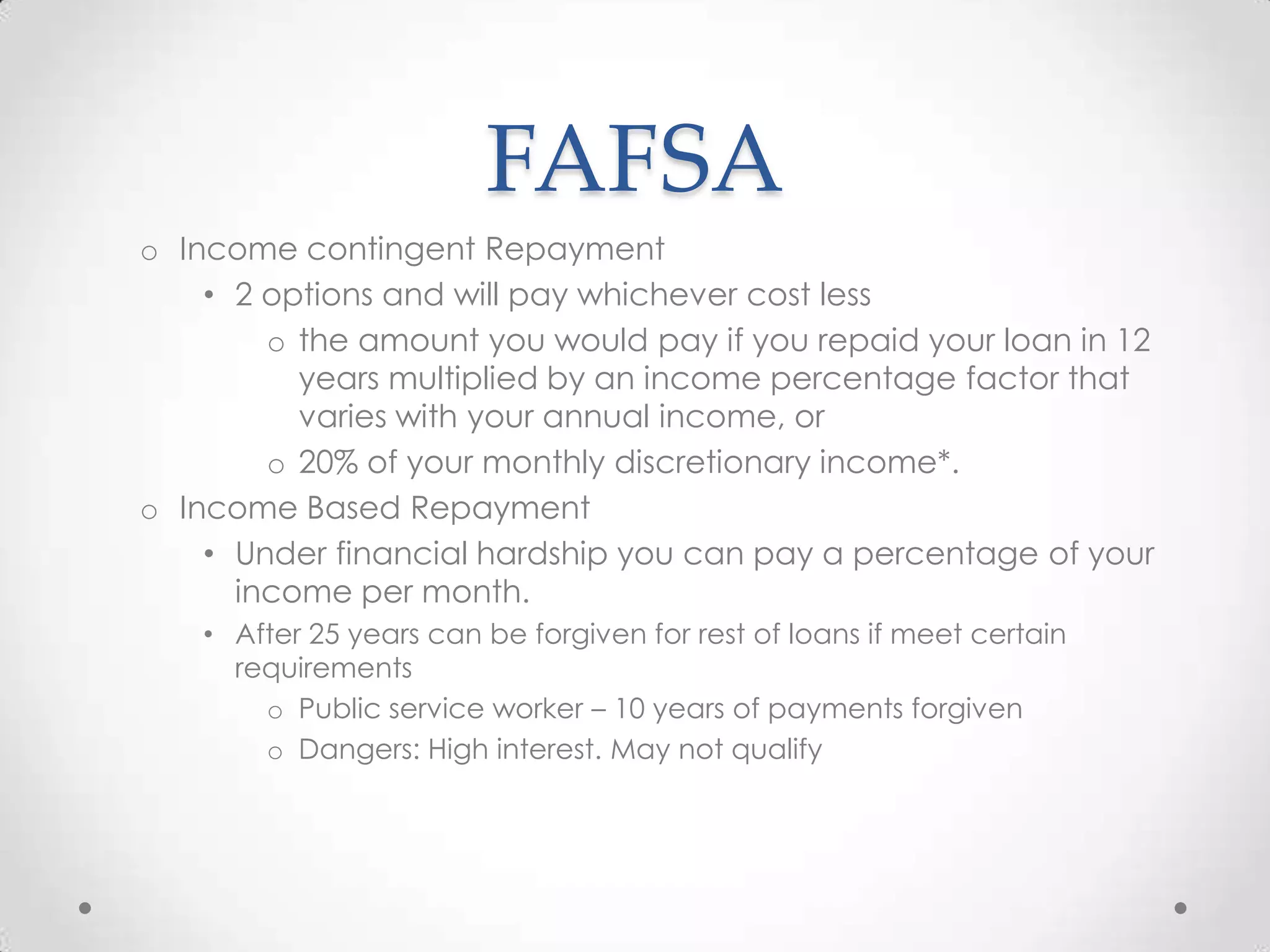FAFSA
o Income contingent Repayment
    • 2 options and will pay whichever cost less
        o the amount you would pay if you repaid your loan in 12
          years multiplied by an income percentage factor that
          varies with your annual income, or
        o 20% of your monthly discretionary income*.
o Income Based Repayment
    • Under financial hardship you can pay a percentage of your
      income per month.
    • After 25 years can be forgiven for rest of loans if meet certain
      requirements
        o Public service worker – 10 years of payments forgiven
        o Dangers: High interest. May not qualify
 