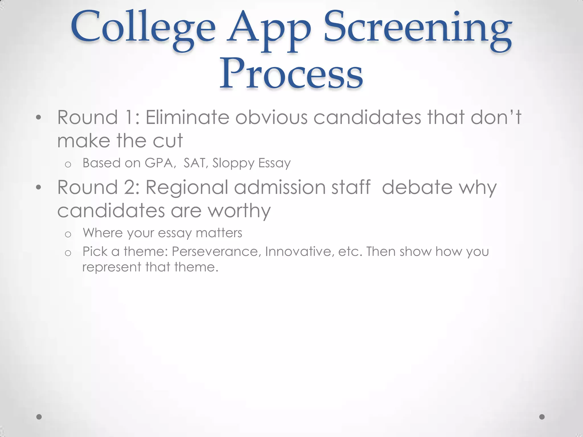 College App Screening
          Process
• Round 1: Eliminate obvious candidates that don’t
  make the cut
  o Based on GPA, SAT, Sloppy Essay

• Round 2: Regional admission staff debate why
  candidates are worthy
  o Where your essay matters
  o Pick a theme: Perseverance, Innovative, etc. Then show how you
    represent that theme.
 
