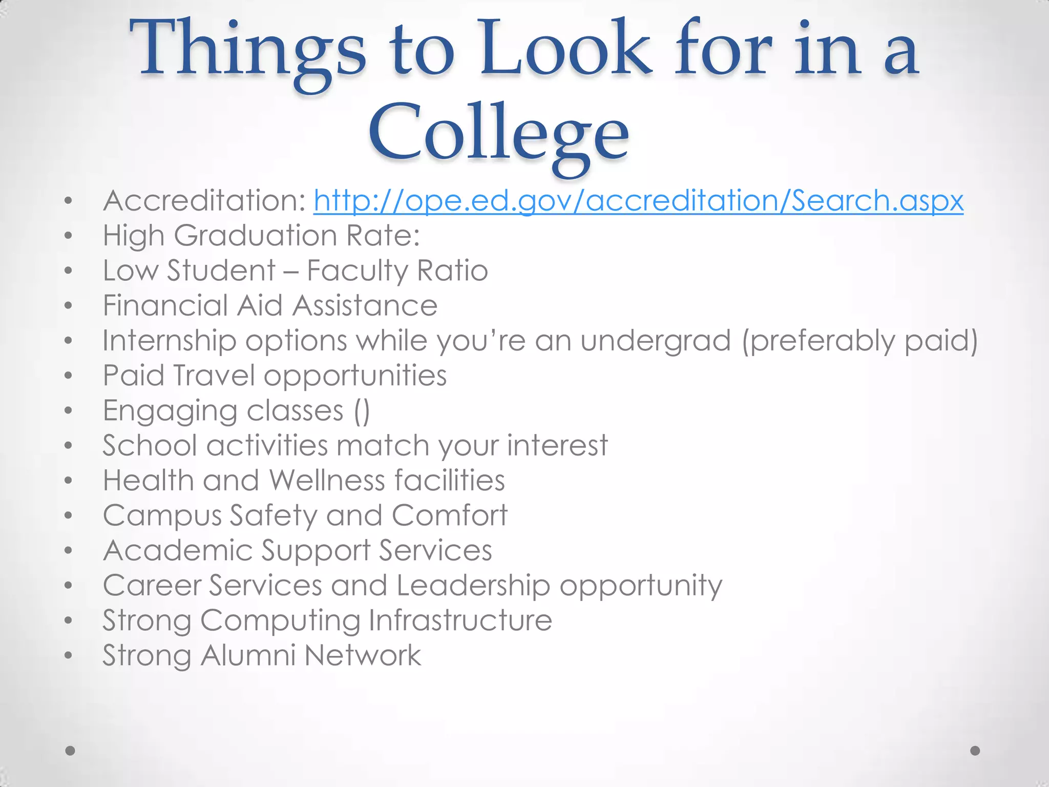 Things to Look for in a
           College
•   Accreditation: http://ope.ed.gov/accreditation/Search.aspx
•   High Graduation Rate:
•   Low Student – Faculty Ratio
•   Financial Aid Assistance
•   Internship options while you’re an undergrad (preferably paid)
•   Paid Travel opportunities
•   Engaging classes ()
•   School activities match your interest
•   Health and Wellness facilities
•   Campus Safety and Comfort
•   Academic Support Services
•   Career Services and Leadership opportunity
•   Strong Computing Infrastructure
•   Strong Alumni Network
 