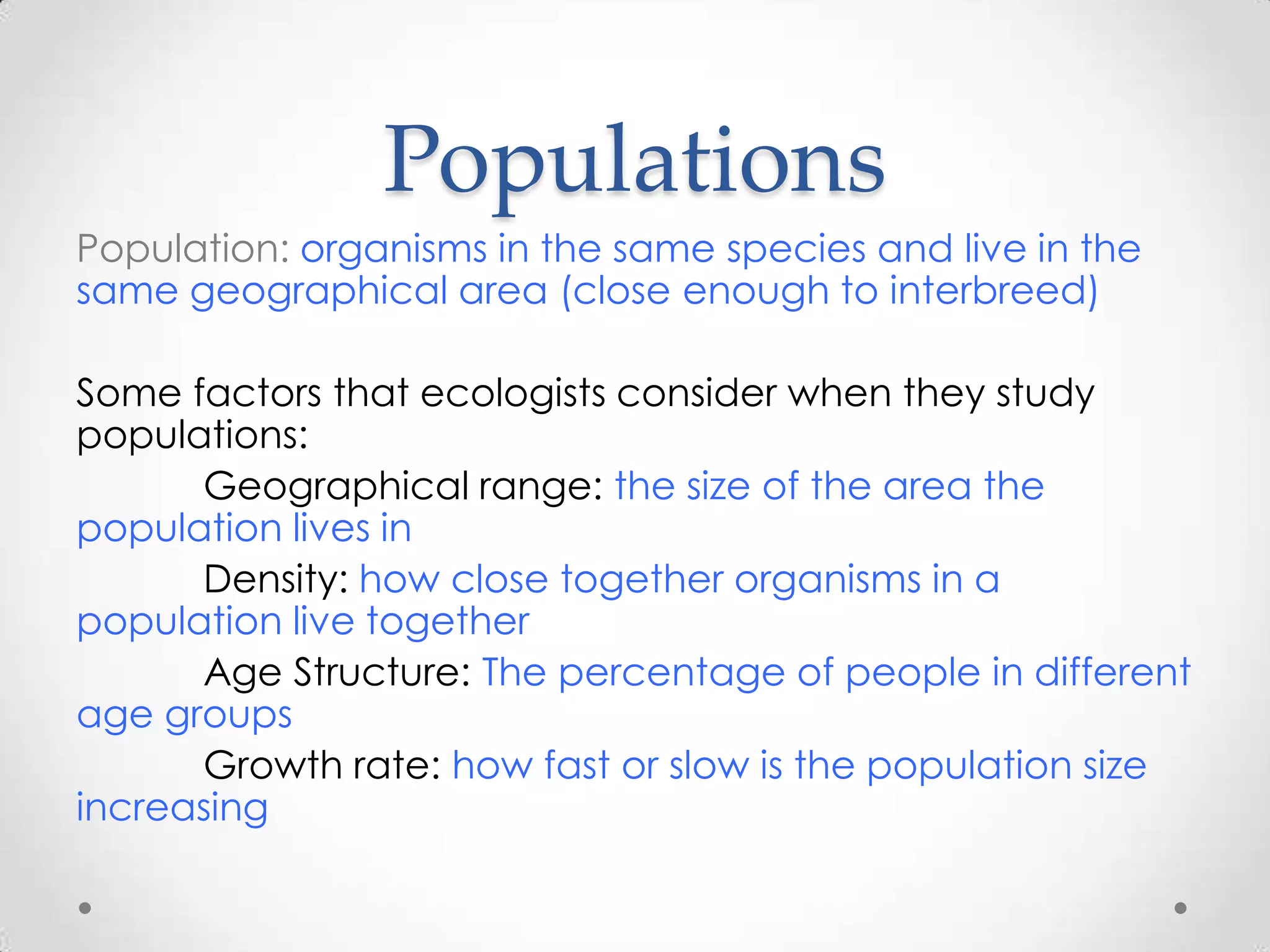 Populations
Population: organisms in the same species and live in the
same geographical area (close enough to interbreed)

Some factors that ecologists consider when they study
populations:
      Geographical range: the size of the area the
population lives in
      Density: how close together organisms in a
population live together
      Age Structure: The percentage of people in different
age groups
      Growth rate: how fast or slow is the population size
increasing
 