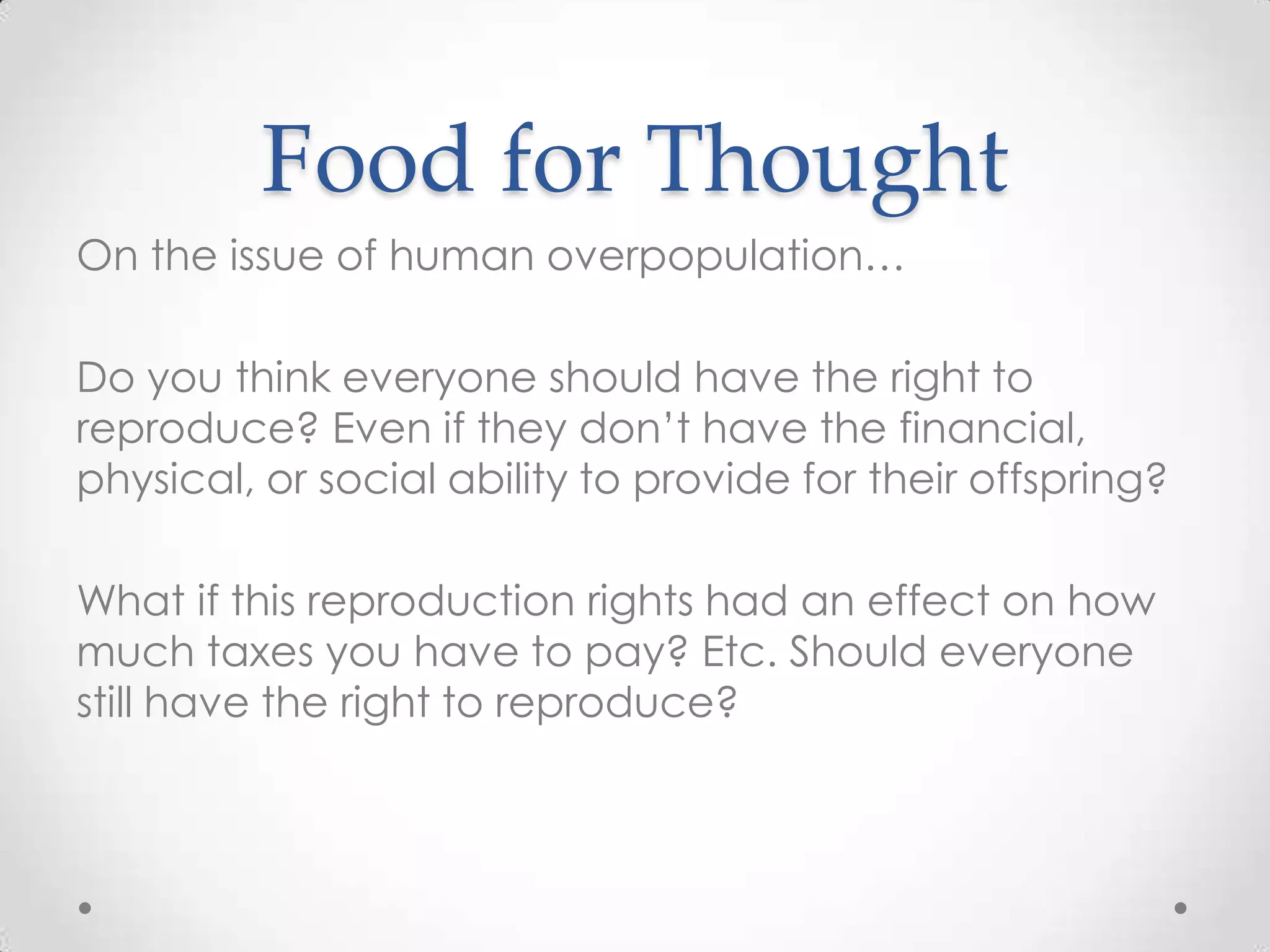 Food for Thought
On the issue of human overpopulation…

Do you think everyone should have the right to
reproduce? Even if they don’t have the financial,
physical, or social ability to provide for their offspring?

What if this reproduction rights had an effect on how
much taxes you have to pay? Etc. Should everyone
still have the right to reproduce?
 