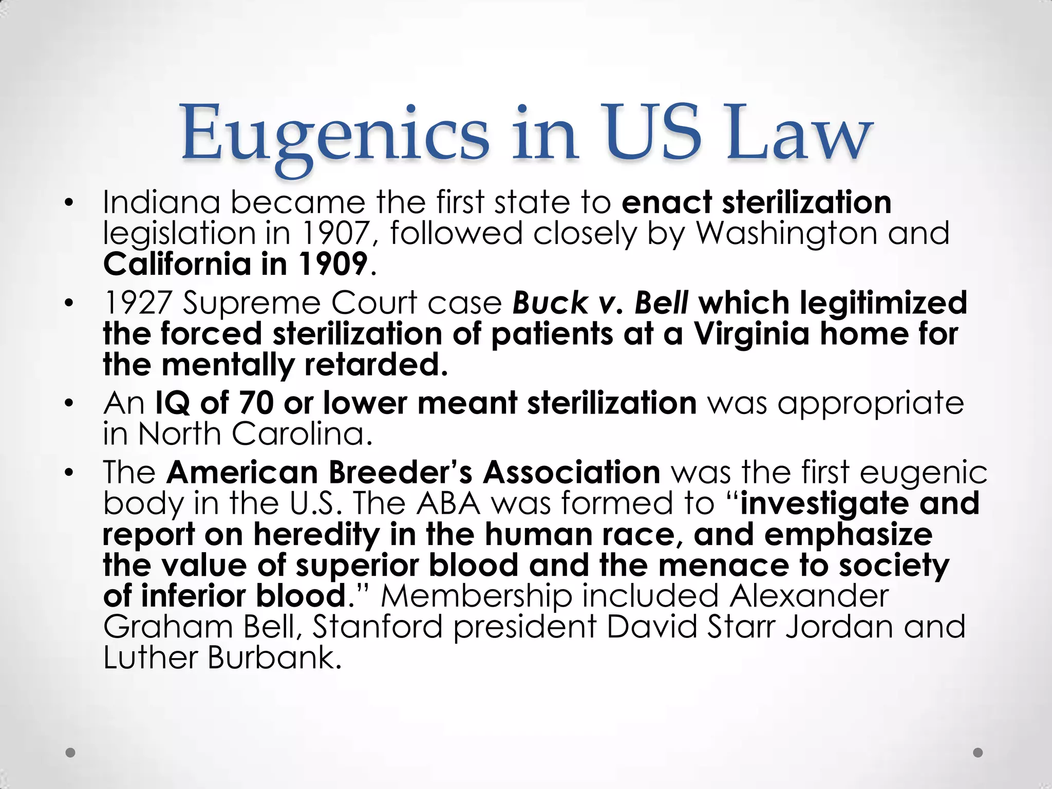 Eugenics in US Law
• Indiana became the first state to enact sterilization
  legislation in 1907, followed closely by Washington and
  California in 1909.
• 1927 Supreme Court case Buck v. Bell which legitimized
  the forced sterilization of patients at a Virginia home for
  the mentally retarded.
• An IQ of 70 or lower meant sterilization was appropriate
  in North Carolina.
• The American Breeder’s Association was the first eugenic
  body in the U.S. The ABA was formed to “investigate and
  report on heredity in the human race, and emphasize
  the value of superior blood and the menace to society
  of inferior blood.” Membership included Alexander
  Graham Bell, Stanford president David Starr Jordan and
  Luther Burbank.
 