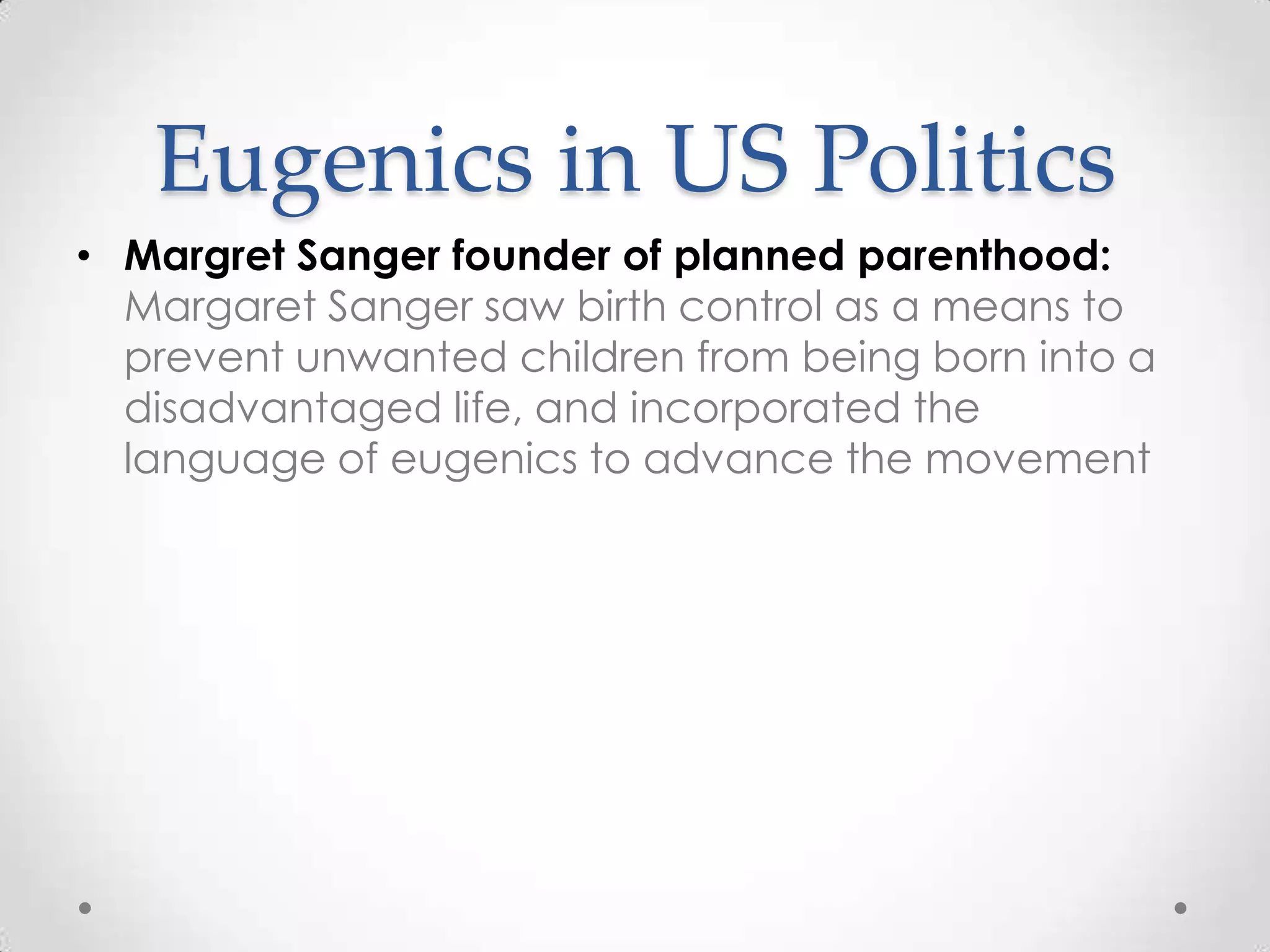 Eugenics in US Politics
• Margret Sanger founder of planned parenthood:
  Margaret Sanger saw birth control as a means to
  prevent unwanted children from being born into a
  disadvantaged life, and incorporated the
  language of eugenics to advance the movement
 