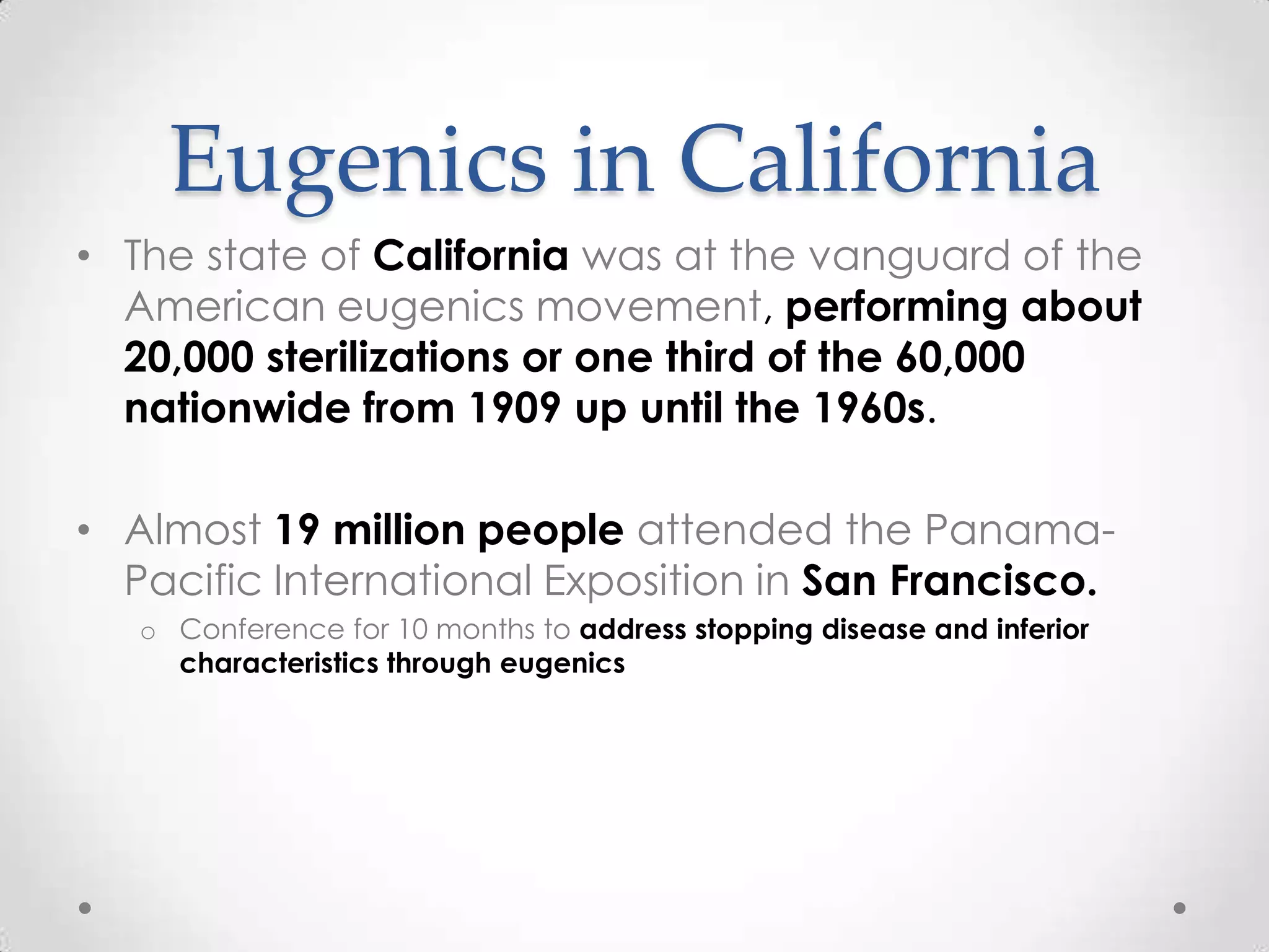 Eugenics in California
• The state of California was at the vanguard of the
  American eugenics movement, performing about
  20,000 sterilizations or one third of the 60,000
  nationwide from 1909 up until the 1960s.

• Almost 19 million people attended the Panama-
  Pacific International Exposition in San Francisco.
   o Conference for 10 months to address stopping disease and inferior
     characteristics through eugenics
 