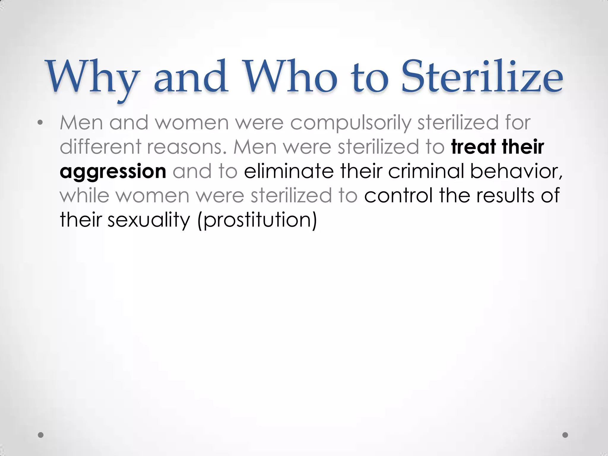 Why and Who to Sterilize
• Men and women were compulsorily sterilized for
  different reasons. Men were sterilized to treat their
  aggression and to eliminate their criminal behavior,
  while women were sterilized to control the results of
  their sexuality (prostitution)
 